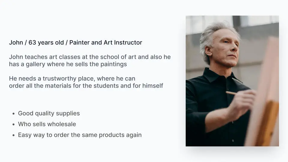 Persona: John, 63, painter and art instructor. He teaches art classes and sells his paintings in his own gallery, and needs a trustworthy place to order materials for his students and himself. Goals: good quality supplies, a store that sells wholesale, and an easy way to order the same products again.